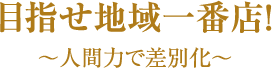 目指せ地域一番店！～人間力で差別化～